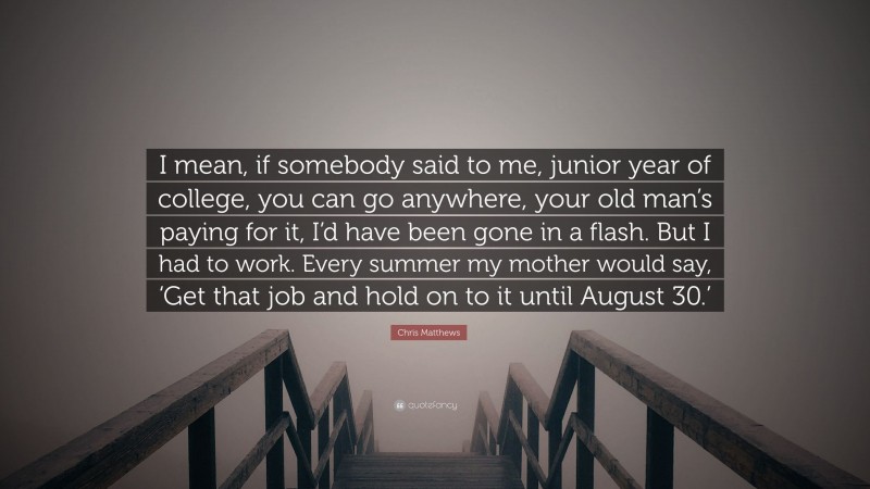 Chris Matthews Quote: “I mean, if somebody said to me, junior year of college, you can go anywhere, your old man’s paying for it, I’d have been gone in a flash. But I had to work. Every summer my mother would say, ‘Get that job and hold on to it until August 30.’”