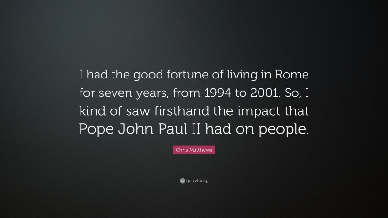 Chris Matthews Quote: “I had the good fortune of living in Rome for seven years, from 1994 to 2001. So, I kind of saw firsthand the impact that Pope John Paul II had on people.”