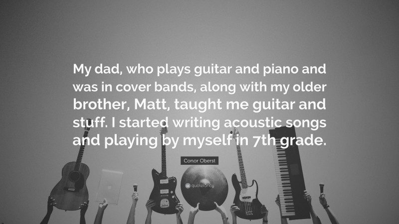 Conor Oberst Quote: “My dad, who plays guitar and piano and was in cover bands, along with my older brother, Matt, taught me guitar and stuff. I started writing acoustic songs and playing by myself in 7th grade.”