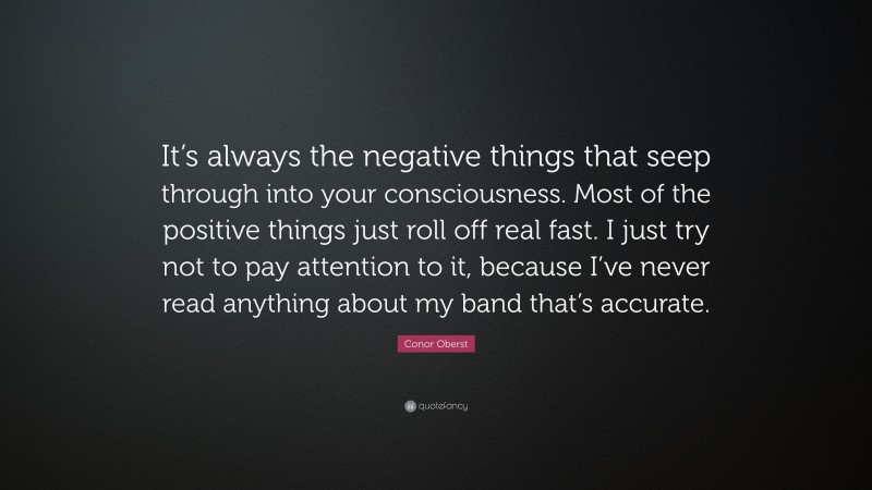 Conor Oberst Quote: “It’s always the negative things that seep through into your consciousness. Most of the positive things just roll off real fast. I just try not to pay attention to it, because I’ve never read anything about my band that’s accurate.”