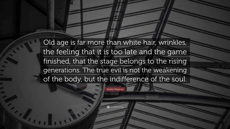 André Maurois Quote: “Old age is far more than white hair, wrinkles, the feeling that it is too late and the game finished, that the stage belongs to the rising generations. The true evil is not the weakening of the body, but the indifference of the soul.”