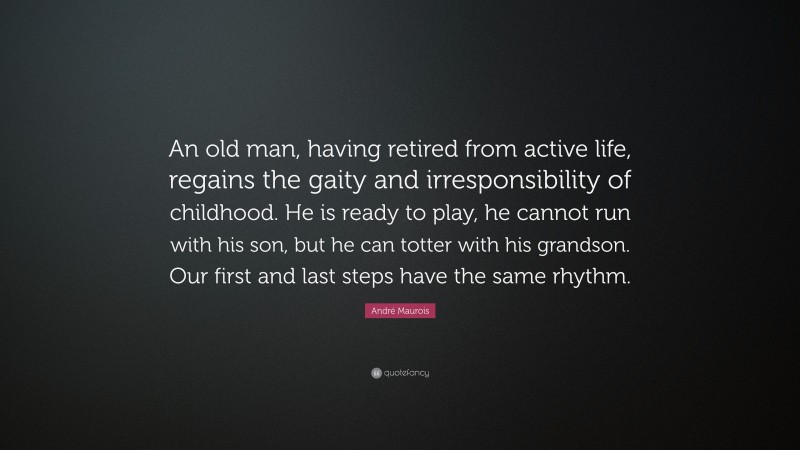 André Maurois Quote: “An old man, having retired from active life, regains the gaity and irresponsibility of childhood. He is ready to play, he cannot run with his son, but he can totter with his grandson. Our first and last steps have the same rhythm.”