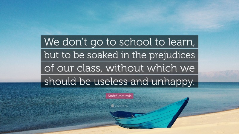 André Maurois Quote: “We don’t go to school to learn, but to be soaked in the prejudices of our class, without which we should be useless and unhappy.”