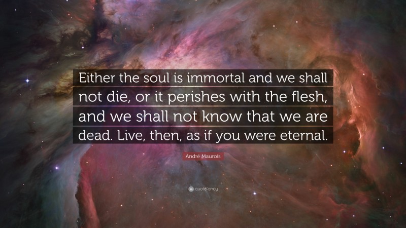 André Maurois Quote: “Either the soul is immortal and we shall not die, or it perishes with the flesh, and we shall not know that we are dead. Live, then, as if you were eternal.”