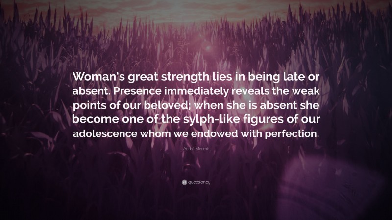 André Maurois Quote: “Woman’s great strength lies in being late or absent. Presence immediately reveals the weak points of our beloved; when she is absent she become one of the sylph-like figures of our adolescence whom we endowed with perfection.”