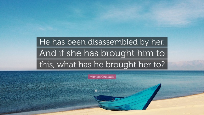 Michael Ondaatje Quote: “He has been disassembled by her. And if she has brought him to this, what has he brought her to?”