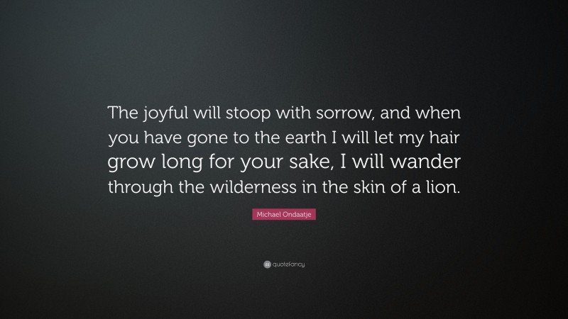 Michael Ondaatje Quote: “The joyful will stoop with sorrow, and when you have gone to the earth I will let my hair grow long for your sake, I will wander through the wilderness in the skin of a lion.”