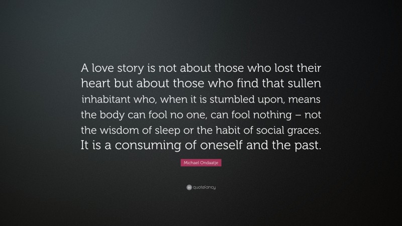 Michael Ondaatje Quote: “A love story is not about those who lost their heart but about those who find that sullen inhabitant who, when it is stumbled upon, means the body can fool no one, can fool nothing – not the wisdom of sleep or the habit of social graces. It is a consuming of oneself and the past.”