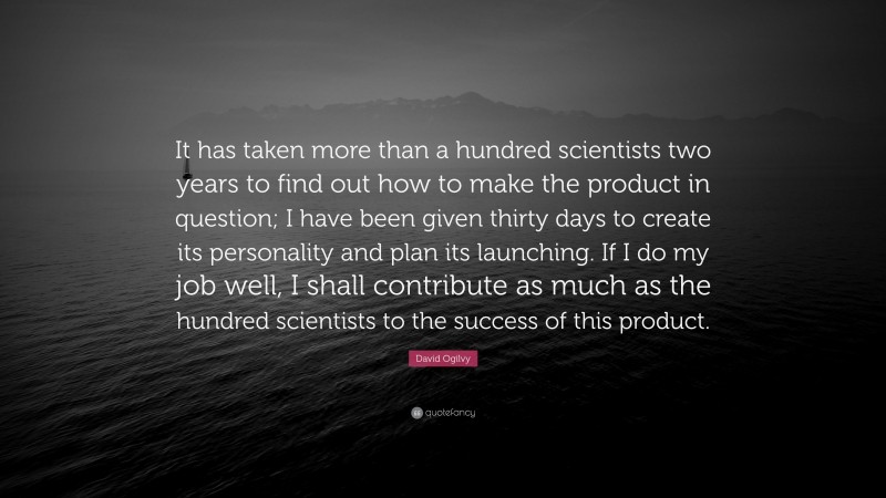 David Ogilvy Quote: “It has taken more than a hundred scientists two years to find out how to make the product in question; I have been given thirty days to create its personality and plan its launching. If I do my job well, I shall contribute as much as the hundred scientists to the success of this product.”