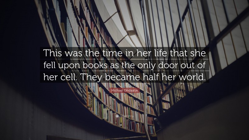 Michael Ondaatje Quote: “This was the time in her life that she fell upon books as the only door out of her cell. They became half her world.”