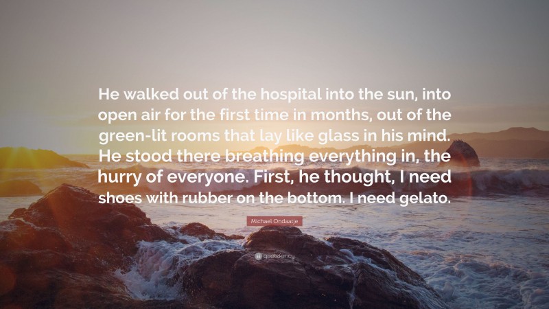 Michael Ondaatje Quote: “He walked out of the hospital into the sun, into open air for the first time in months, out of the green-lit rooms that lay like glass in his mind. He stood there breathing everything in, the hurry of everyone. First, he thought, I need shoes with rubber on the bottom. I need gelato.”