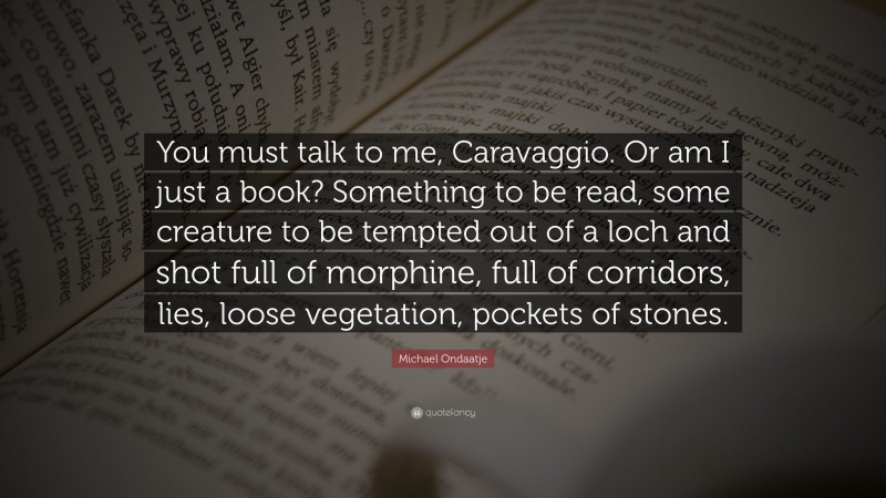 Michael Ondaatje Quote: “You must talk to me, Caravaggio. Or am I just a book? Something to be read, some creature to be tempted out of a loch and shot full of morphine, full of corridors, lies, loose vegetation, pockets of stones.”