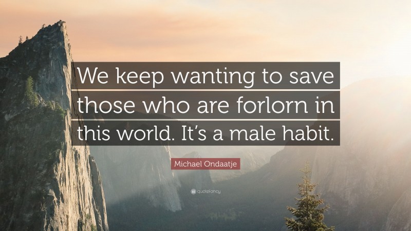 Michael Ondaatje Quote: “We keep wanting to save those who are forlorn in this world. It’s a male habit.”