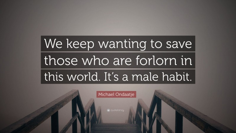 Michael Ondaatje Quote: “We keep wanting to save those who are forlorn in this world. It’s a male habit.”