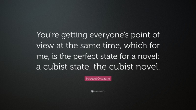 Michael Ondaatje Quote: “You’re getting everyone’s point of view at the same time, which for me, is the perfect state for a novel: a cubist state, the cubist novel.”