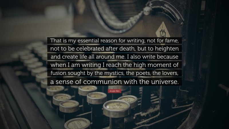 Anaïs Nin Quote: “That is my essential reason for writing, not for fame, not to be celebrated after death, but to heighten and create life all around me. I also write because when I am writing I reach the high moment of fusion sought by the mystics, the poets, the lovers, a sense of communion with the universe.”
