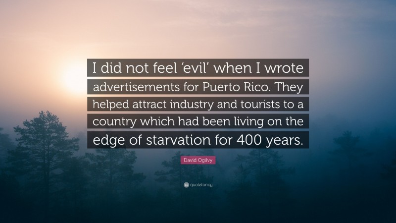 David Ogilvy Quote: “I did not feel ‘evil’ when I wrote advertisements for Puerto Rico. They helped attract industry and tourists to a country which had been living on the edge of starvation for 400 years.”