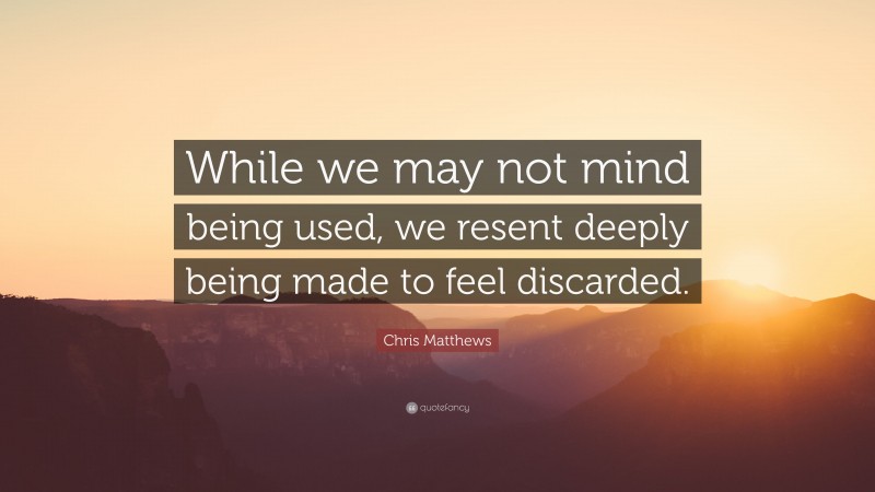 Chris Matthews Quote: “While we may not mind being used, we resent deeply being made to feel discarded.”