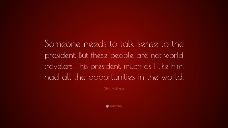 Chris Matthews Quote: “Someone needs to talk sense to the president. But these people are not world travelers. This president, much as I like him, had all the opportunities in the world.”