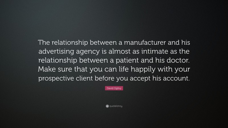 David Ogilvy Quote: “The relationship between a manufacturer and his advertising agency is almost as intimate as the relationship between a patient and his doctor. Make sure that you can life happily with your prospective client before you accept his account.”