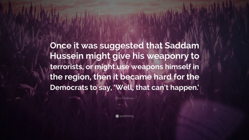Chris Matthews Quote: “Once it was suggested that Saddam Hussein might give his weaponry to terrorists, or might use weapons himself in the region, then it became hard for the Democrats to say, ‘Well, that can’t happen.’”