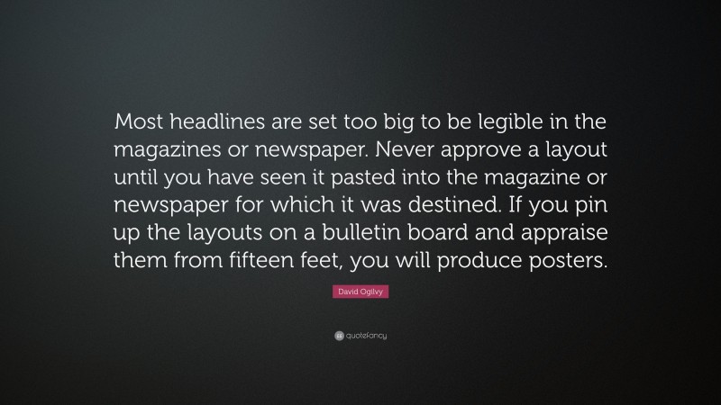 David Ogilvy Quote: “Most headlines are set too big to be legible in the magazines or newspaper. Never approve a layout until you have seen it pasted into the magazine or newspaper for which it was destined. If you pin up the layouts on a bulletin board and appraise them from fifteen feet, you will produce posters.”