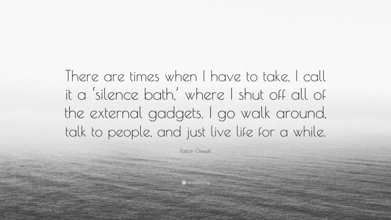 Patton Oswalt Quote: “There are times when I have to take, I call it a ‘silence bath,’ where I shut off all of the external gadgets. I go walk around, talk to people, and just live life for a while.”