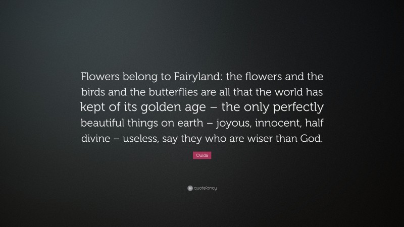 Ouida Quote: “Flowers belong to Fairyland: the flowers and the birds and the butterflies are all that the world has kept of its golden age – the only perfectly beautiful things on earth – joyous, innocent, half divine – useless, say they who are wiser than God.”