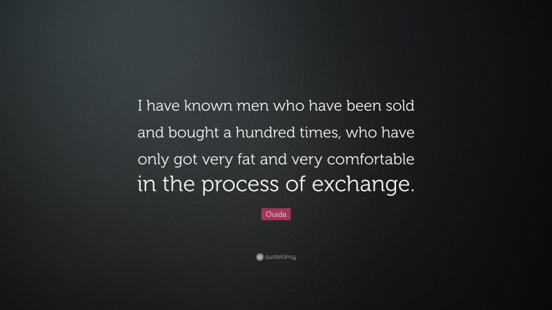 Ouida Quote: “I have known men who have been sold and bought a hundred times, who have only got very fat and very comfortable in the process of exchange.”