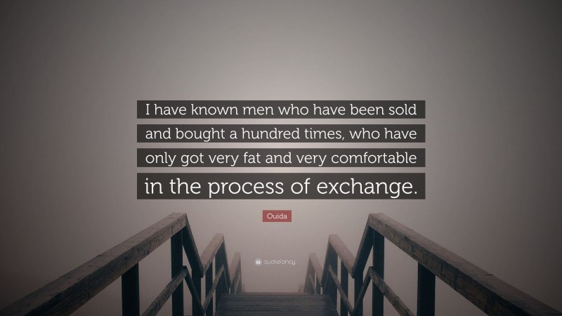 Ouida Quote: “I have known men who have been sold and bought a hundred times, who have only got very fat and very comfortable in the process of exchange.”