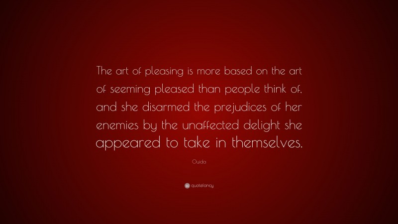 Ouida Quote: “The art of pleasing is more based on the art of seeming pleased than people think of, and she disarmed the prejudices of her enemies by the unaffected delight she appeared to take in themselves.”