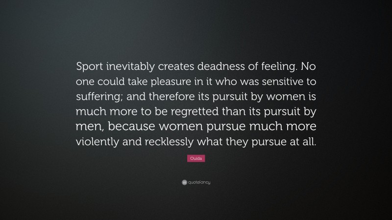 Ouida Quote: “Sport inevitably creates deadness of feeling. No one could take pleasure in it who was sensitive to suffering; and therefore its pursuit by women is much more to be regretted than its pursuit by men, because women pursue much more violently and recklessly what they pursue at all.”