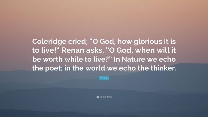 Ouida Quote: “Coleridge cried; “O God, how glorious it is to live!” Renan asks, “O God, when will it be worth while to live?” In Nature we echo the poet; in the world we echo the thinker.”