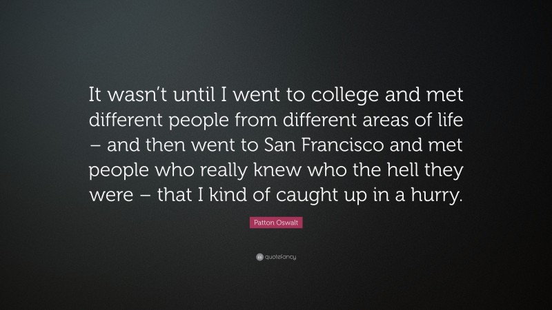 Patton Oswalt Quote: “It wasn’t until I went to college and met different people from different areas of life – and then went to San Francisco and met people who really knew who the hell they were – that I kind of caught up in a hurry.”