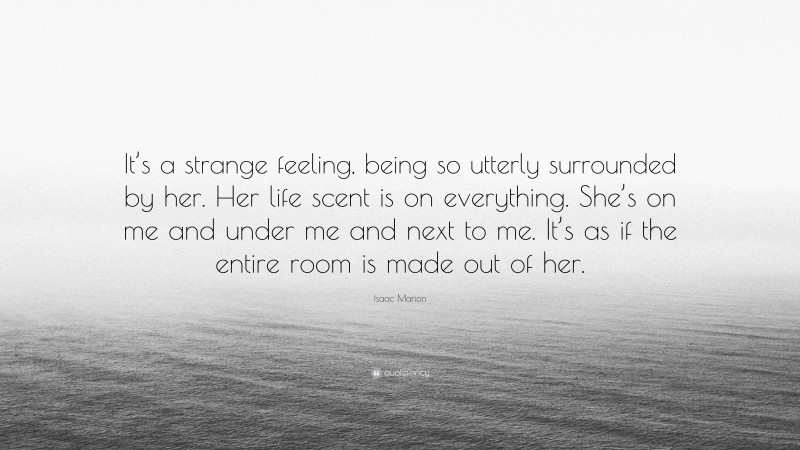 Isaac Marion Quote: “It’s a strange feeling, being so utterly surrounded by her. Her life scent is on everything. She’s on me and under me and next to me. It’s as if the entire room is made out of her.”