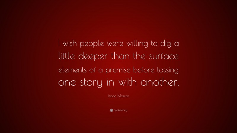Isaac Marion Quote: “I wish people were willing to dig a little deeper than the surface elements of a premise before tossing one story in with another.”