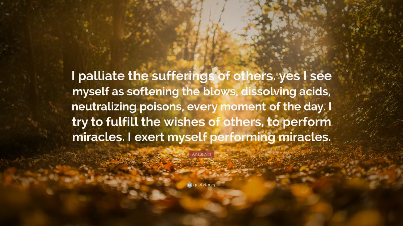 Anaïs Nin Quote: “I palliate the sufferings of others. yes I see myself as softening the blows, dissolving acids, neutralizing poisons, every moment of the day. I try to fulfill the wishes of others, to perform miracles. I exert myself performing miracles.”