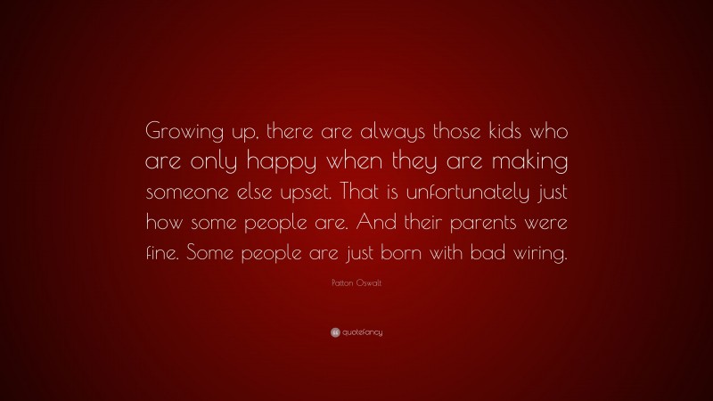 Patton Oswalt Quote: “Growing up, there are always those kids who are only happy when they are making someone else upset. That is unfortunately just how some people are. And their parents were fine. Some people are just born with bad wiring.”