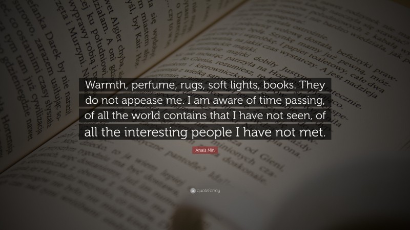 Anaïs Nin Quote: “Warmth, perfume, rugs, soft lights, books. They do not appease me. I am aware of time passing, of all the world contains that I have not seen, of all the interesting people I have not met.”