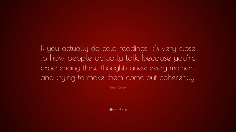 Patton Oswalt Quote: “If you actually do cold readings, it’s very close to how people actually talk, because you’re experiencing these thoughts anew every moment, and trying to make them come out coherently.”