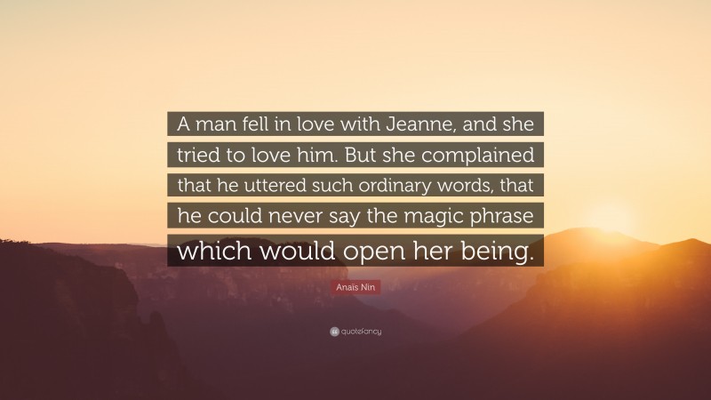 Anaïs Nin Quote: “A man fell in love with Jeanne, and she tried to love him. But she complained that he uttered such ordinary words, that he could never say the magic phrase which would open her being.”