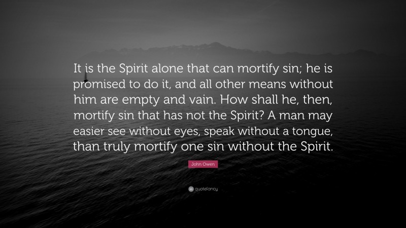 John Owen Quote: “It is the Spirit alone that can mortify sin; he is promised to do it, and all other means without him are empty and vain. How shall he, then, mortify sin that has not the Spirit? A man may easier see without eyes, speak without a tongue, than truly mortify one sin without the Spirit.”