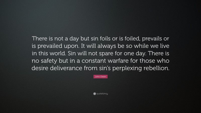 John Owen Quote: “There is not a day but sin foils or is foiled, prevails or is prevailed upon. It will always be so while we live in this world. Sin will not spare for one day. There is no safety but in a constant warfare for those who desire deliverance from sin’s perplexing rebellion.”