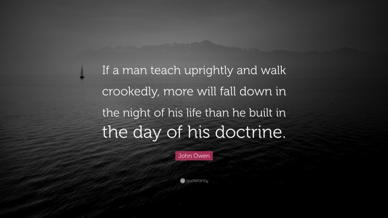 John Owen Quote: “If a man teach uprightly and walk crookedly, more will fall down in the night of his life than he built in the day of his doctrine.”