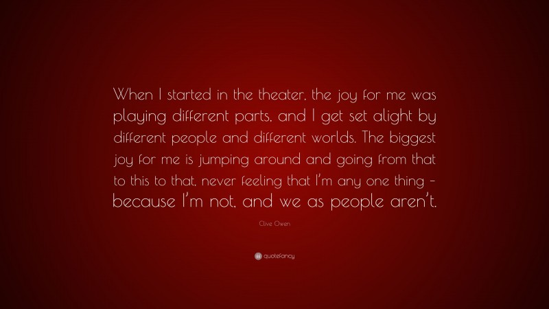 Clive Owen Quote: “When I started in the theater, the joy for me was playing different parts, and I get set alight by different people and different worlds. The biggest joy for me is jumping around and going from that to this to that, never feeling that I’m any one thing – because I’m not, and we as people aren’t.”