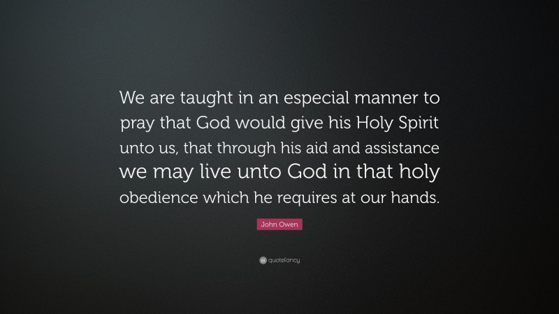 John Owen Quote: “We are taught in an especial manner to pray that God would give his Holy Spirit unto us, that through his aid and assistance we may live unto God in that holy obedience which he requires at our hands.”