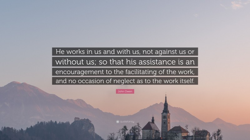 John Owen Quote: “He works in us and with us, not against us or without us; so that his assistance is an encouragement to the facilitating of the work, and no occasion of neglect as to the work itself.”
