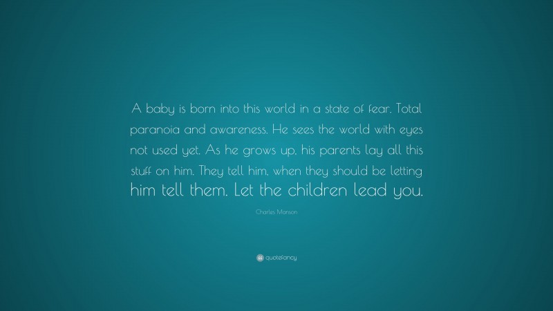 Charles Manson Quote: “A baby is born into this world in a state of fear. Total paranoia and awareness. He sees the world with eyes not used yet. As he grows up, his parents lay all this stuff on him. They tell him, when they should be letting him tell them. Let the children lead you.”