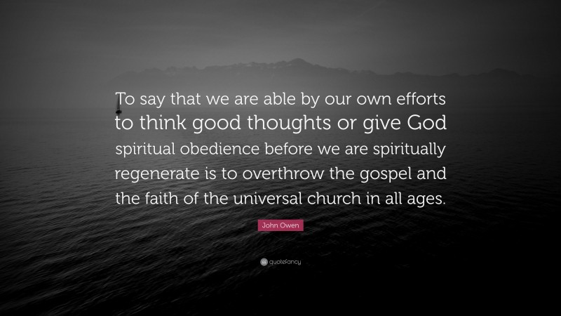John Owen Quote: “To say that we are able by our own efforts to think good thoughts or give God spiritual obedience before we are spiritually regenerate is to overthrow the gospel and the faith of the universal church in all ages.”