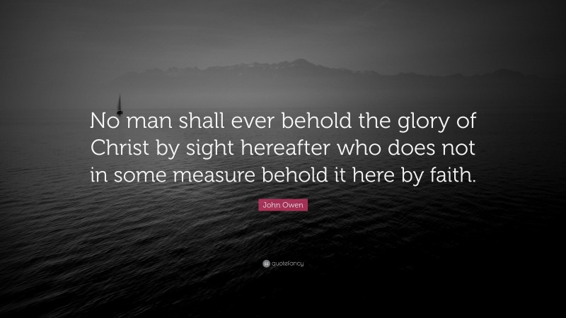 John Owen Quote: “No man shall ever behold the glory of Christ by sight hereafter who does not in some measure behold it here by faith.”